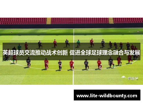 英超球员交流推动战术创新 促进全球足球理念融合与发展