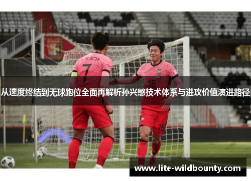 从速度终结到无球跑位全面再解析孙兴慜技术体系与进攻价值演进路径