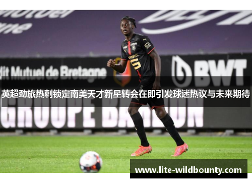 英超劲旅热刺锁定南美天才新星转会在即引发球迷热议与未来期待 英超劲旅热刺锁定南美天才新星转会在即引发球迷热议与未来期待
