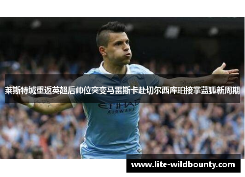 莱斯特城重返英超后帅位突变马雷斯卡赴切尔西库珀接掌蓝狐新周期 莱斯特城重返英超后帅位突变马雷斯卡赴切尔西库珀接掌蓝狐新周期