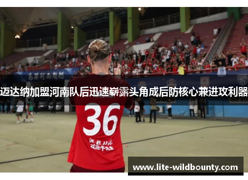 迈达纳加盟河南队后迅速崭露头角成后防核心兼进攻利器 迈达纳加盟河南队后迅速崭露头角成后防核心兼进攻利器