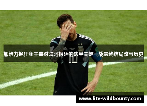 加维力挽狂澜主宰对阵阿根廷的法甲关键一战最终结局改写历史