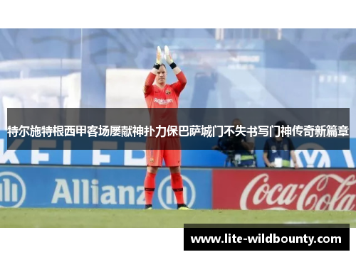 特尔施特根西甲客场屡献神扑力保巴萨城门不失书写门神传奇新篇章