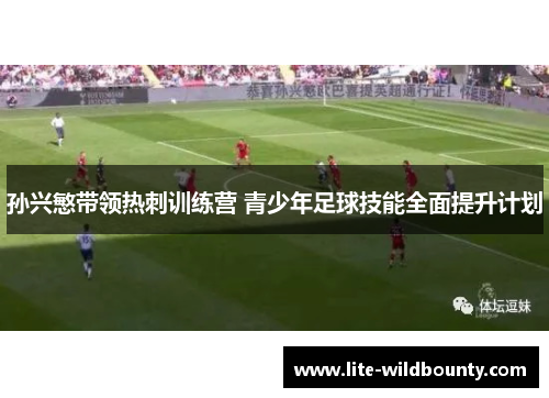 孙兴慜带领热刺训练营 青少年足球技能全面提升计划
